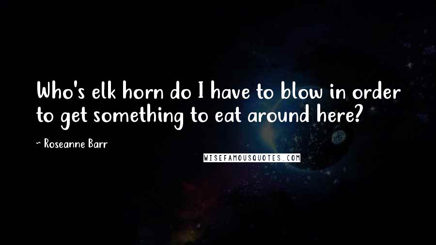 Roseanne Barr quotes: Who's elk horn do I have to blow in order to get something to eat around here?