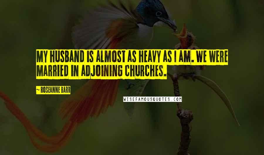 Roseanne Barr quotes: My husband is almost as heavy as I am. We were married in adjoining churches.