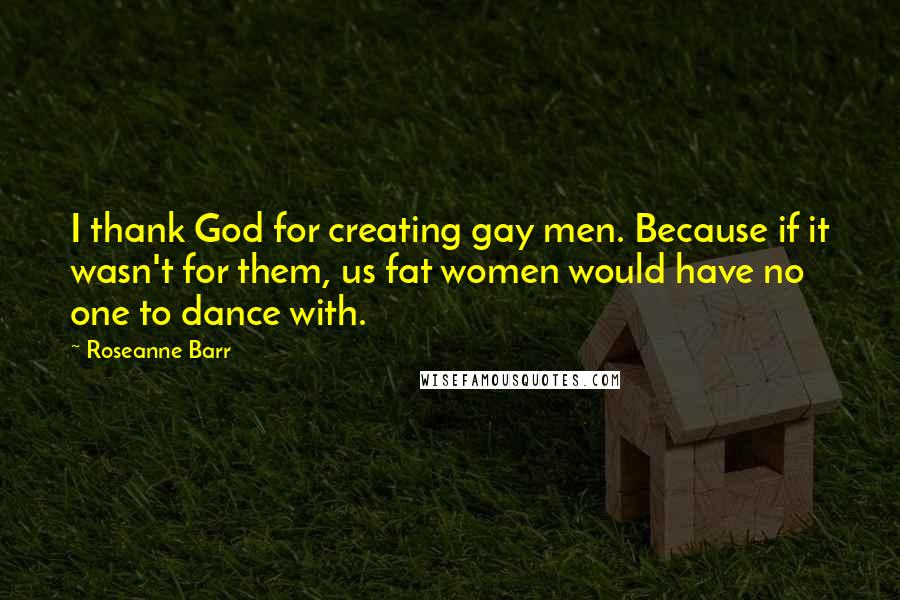 Roseanne Barr quotes: I thank God for creating gay men. Because if it wasn't for them, us fat women would have no one to dance with.