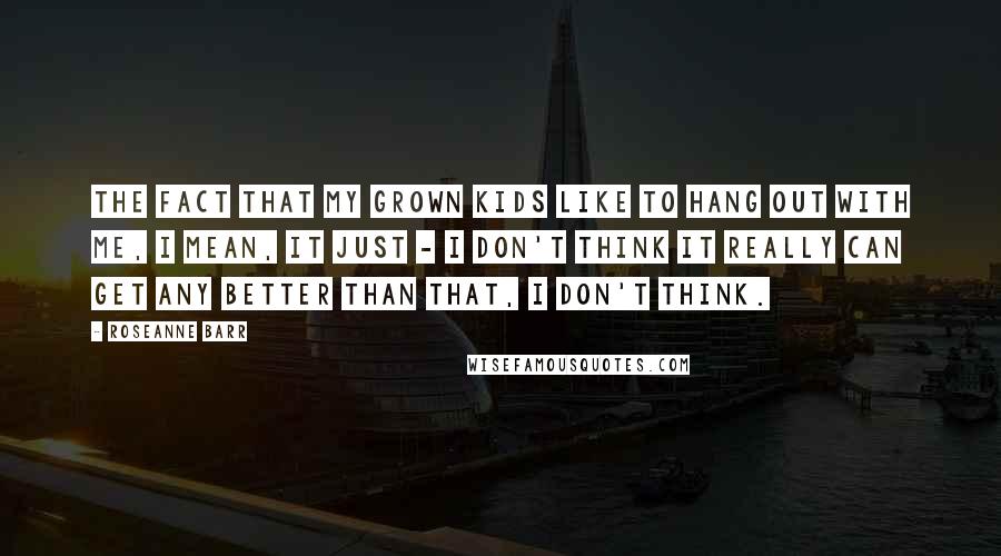 Roseanne Barr quotes: The fact that my grown kids like to hang out with me, I mean, it just - I don't think it really can get any better than that, I don't