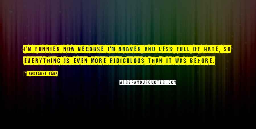 Roseanne Barr quotes: I'm funnier now because I'm braver and less full of hate, so everything is even more ridiculous than it was before.