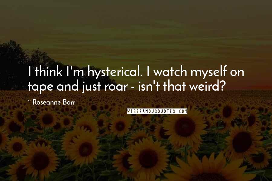 Roseanne Barr quotes: I think I'm hysterical. I watch myself on tape and just roar - isn't that weird?