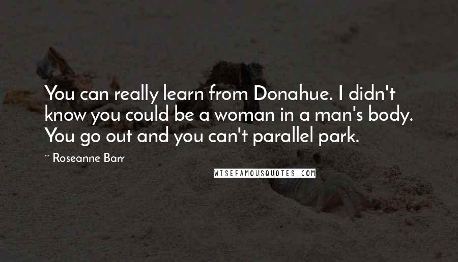 Roseanne Barr quotes: You can really learn from Donahue. I didn't know you could be a woman in a man's body. You go out and you can't parallel park.