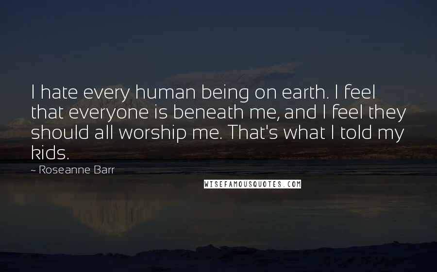 Roseanne Barr quotes: I hate every human being on earth. I feel that everyone is beneath me, and I feel they should all worship me. That's what I told my kids.