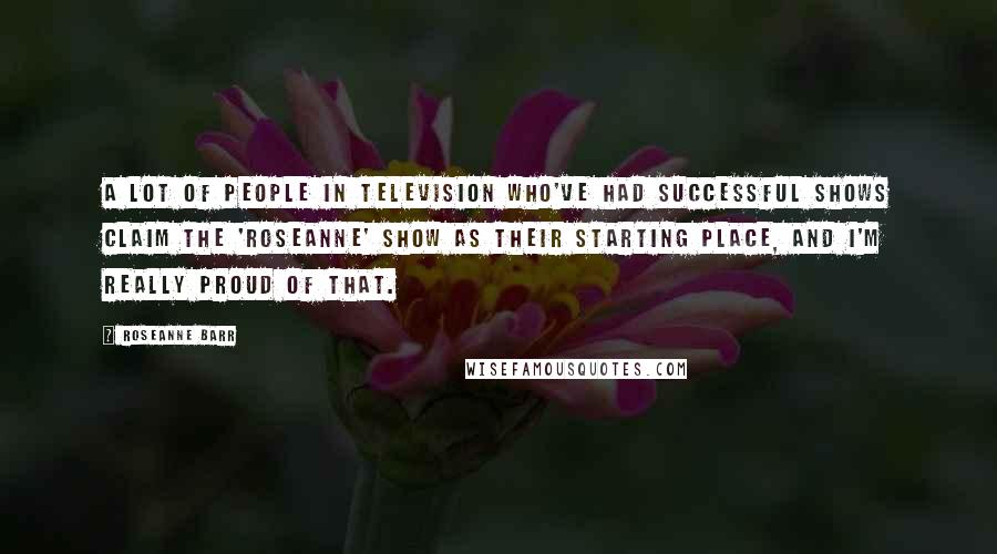 Roseanne Barr quotes: A lot of people in television who've had successful shows claim the 'Roseanne' show as their starting place, and I'm really proud of that.