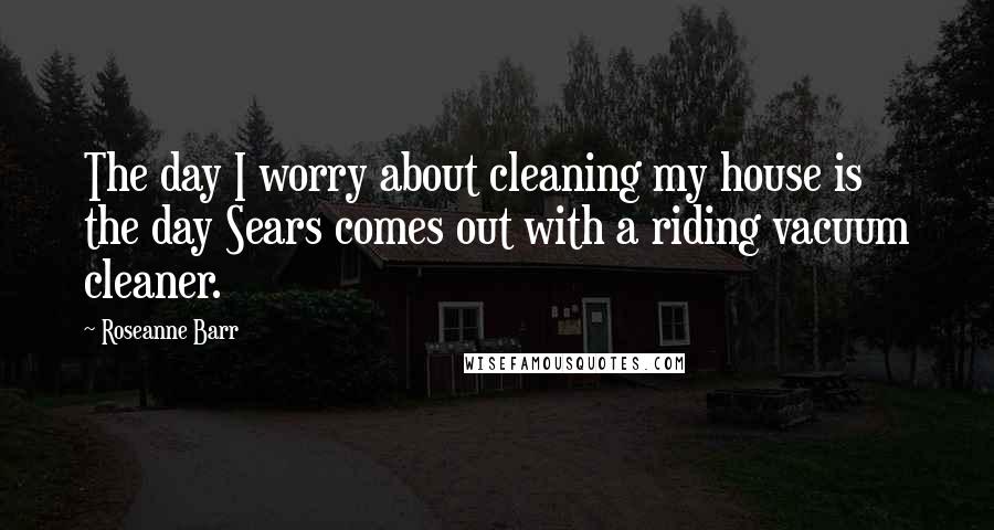 Roseanne Barr quotes: The day I worry about cleaning my house is the day Sears comes out with a riding vacuum cleaner.