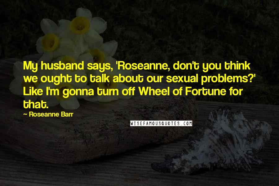 Roseanne Barr quotes: My husband says, 'Roseanne, don't you think we ought to talk about our sexual problems?' Like I'm gonna turn off Wheel of Fortune for that.