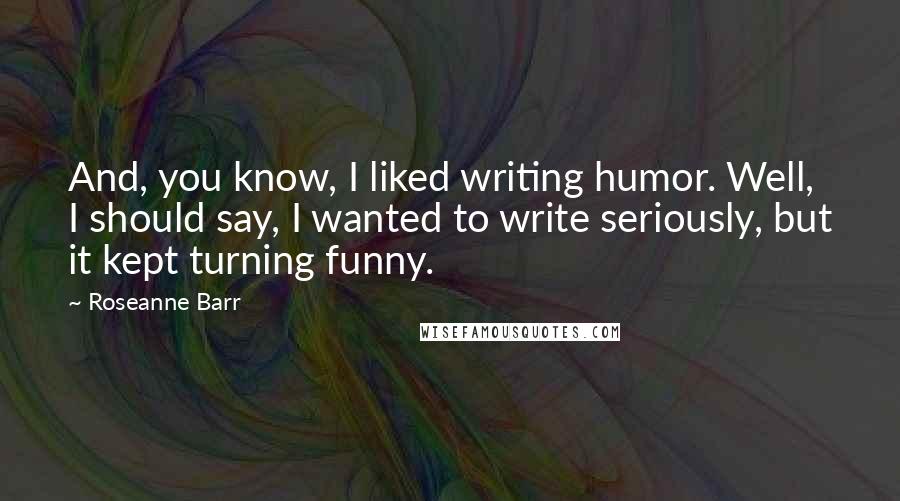 Roseanne Barr quotes: And, you know, I liked writing humor. Well, I should say, I wanted to write seriously, but it kept turning funny.