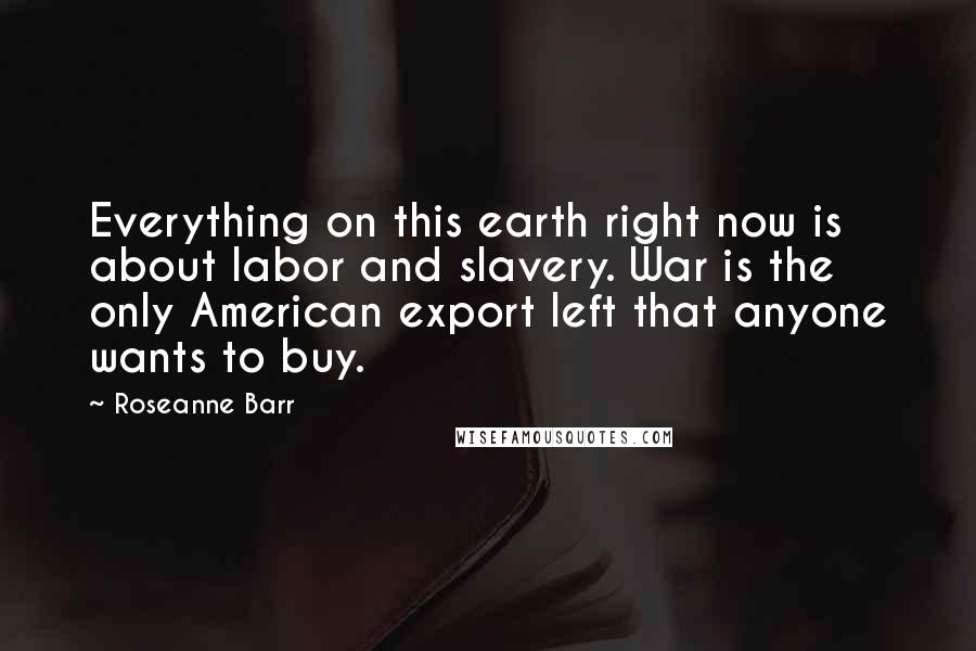 Roseanne Barr quotes: Everything on this earth right now is about labor and slavery. War is the only American export left that anyone wants to buy.