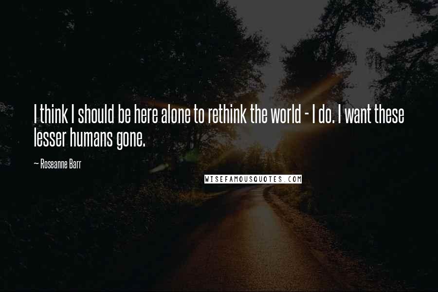 Roseanne Barr quotes: I think I should be here alone to rethink the world - I do. I want these lesser humans gone.