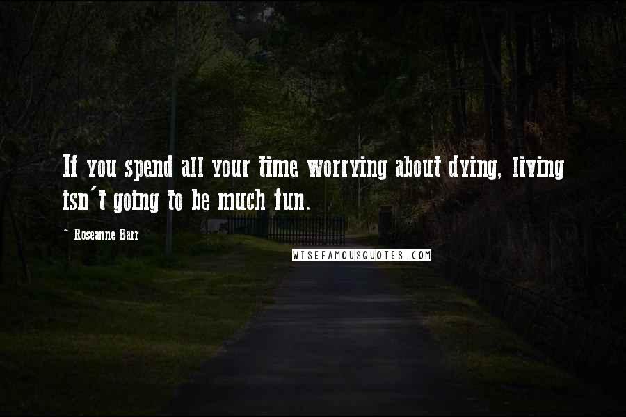 Roseanne Barr quotes: If you spend all your time worrying about dying, living isn't going to be much fun.