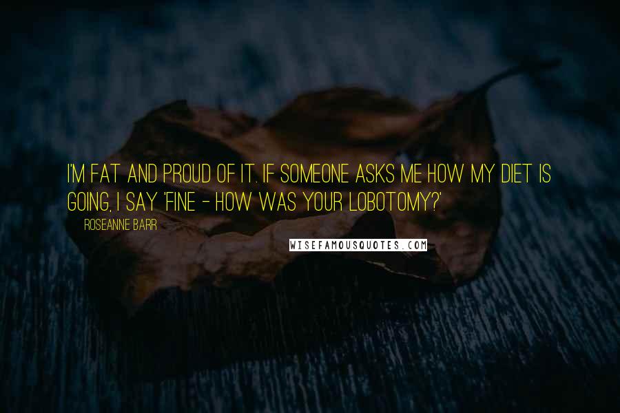 Roseanne Barr quotes: I'm fat and proud of it. If someone asks me how my diet is going, I say 'Fine - how was your lobotomy?'