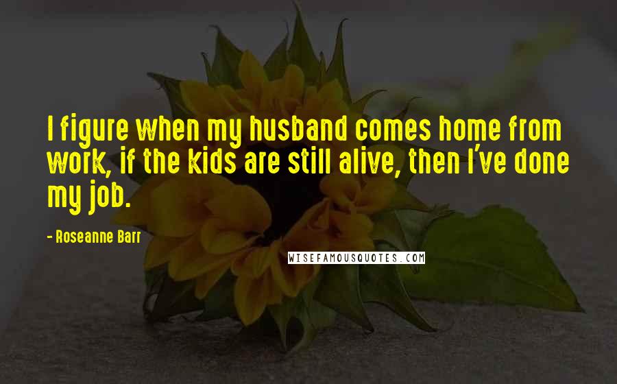 Roseanne Barr quotes: I figure when my husband comes home from work, if the kids are still alive, then I've done my job.