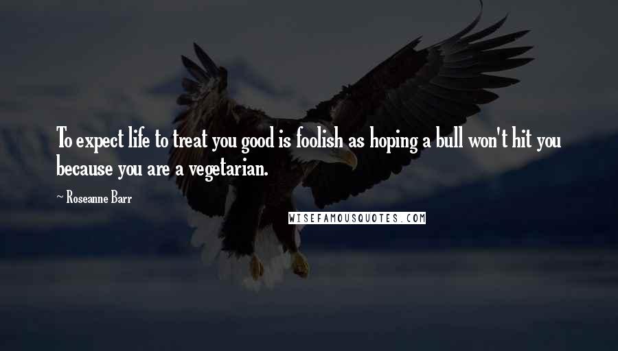 Roseanne Barr quotes: To expect life to treat you good is foolish as hoping a bull won't hit you because you are a vegetarian.