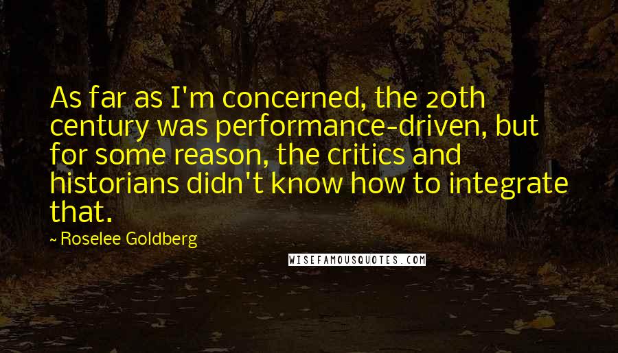 Roselee Goldberg quotes: As far as I'm concerned, the 20th century was performance-driven, but for some reason, the critics and historians didn't know how to integrate that. Roselee Goldberg quotes: As far as I'm concerned, the 20th century was performance-driven, but for some reason, the critics and historians didn't know how to integrate that.