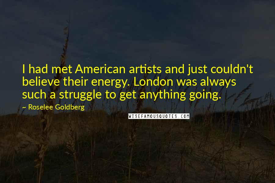 Roselee Goldberg quotes: I had met American artists and just couldn't believe their energy. London was always such a struggle to get anything going. Roselee Goldberg quotes: I had met American artists and just couldn't believe their energy. London was always such a struggle to get anything going.
