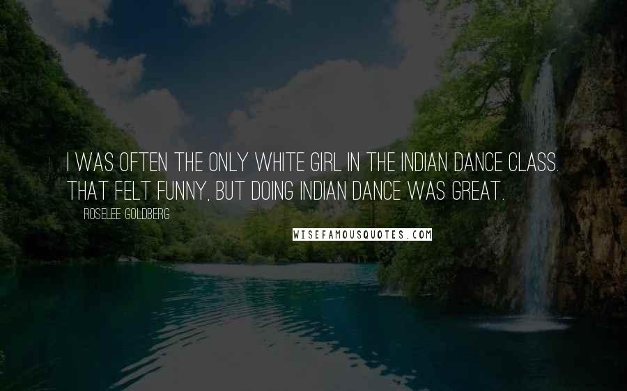 Roselee Goldberg quotes: I was often the only white girl in the Indian dance class. That felt funny, but doing Indian dance was great.