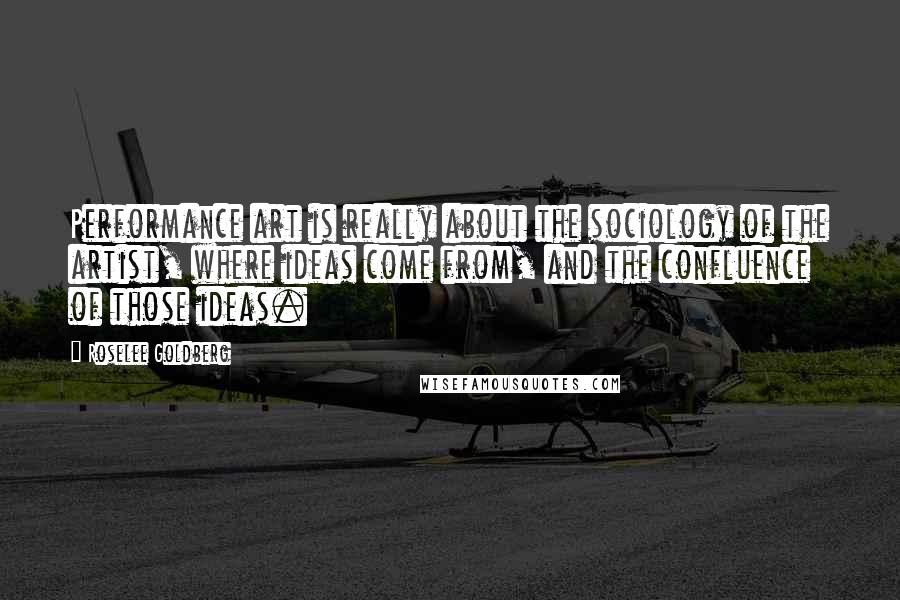 Roselee Goldberg quotes: Performance art is really about the sociology of the artist, where ideas come from, and the confluence of those ideas. Roselee Goldberg quotes: Performance art is really about the sociology of the artist, where ideas come from, and the confluence of those ideas.