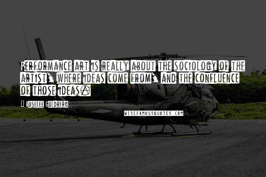 Roselee Goldberg quotes: Performance art is really about the sociology of the artist, where ideas come from, and the confluence of those ideas.