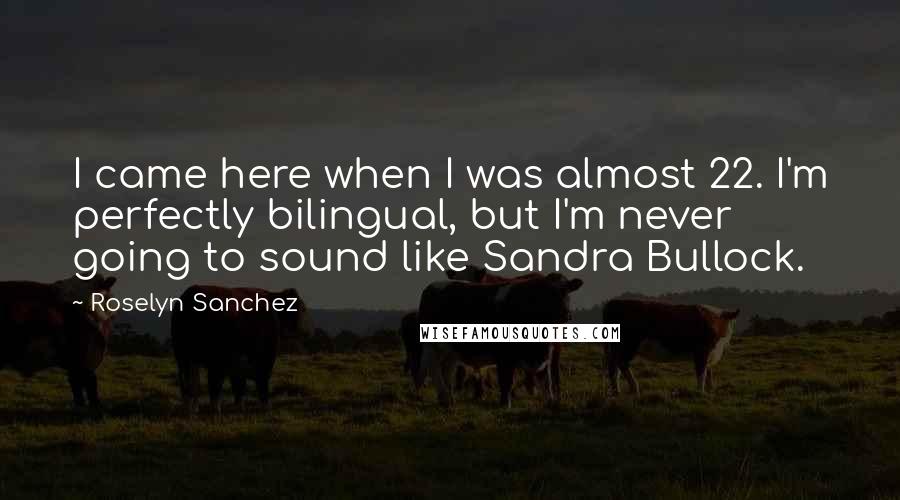Roselyn Sanchez quotes: I came here when I was almost 22. I'm perfectly bilingual, but I'm never going to sound like Sandra Bullock.