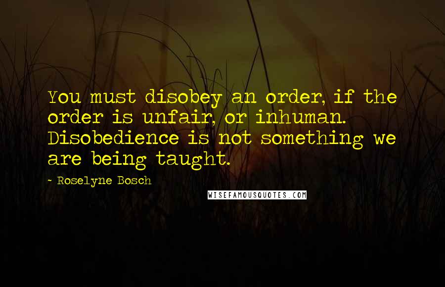 Roselyne Bosch quotes: You must disobey an order, if the order is unfair, or inhuman. Disobedience is not something we are being taught.