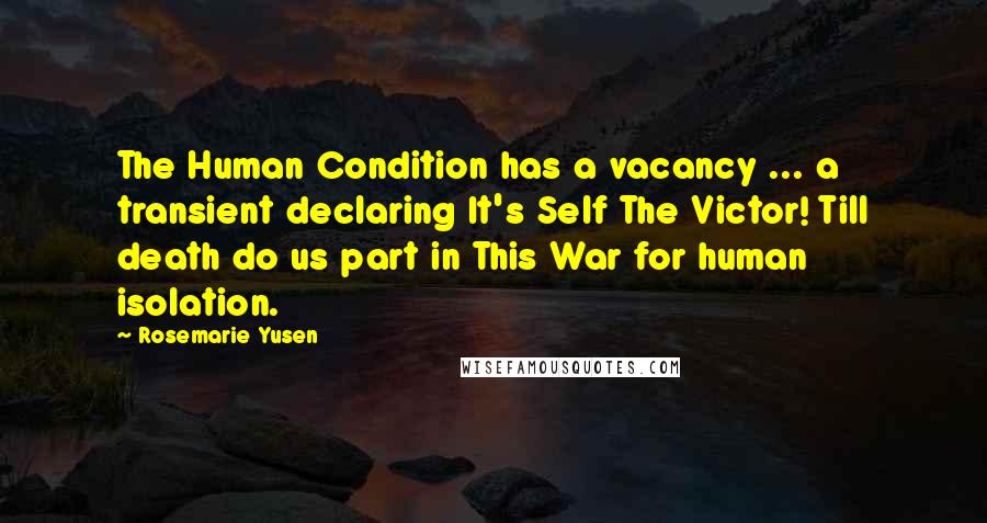 Rosemarie Yusen quotes: The Human Condition has a vacancy ... a transient declaring It's Self The Victor! Till death do us part in This War for human isolation. Rosemarie Yusen quotes: The Human Condition has a vacancy ... a transient declaring It's Self The Victor! Till death do us part in This War for human isolation.