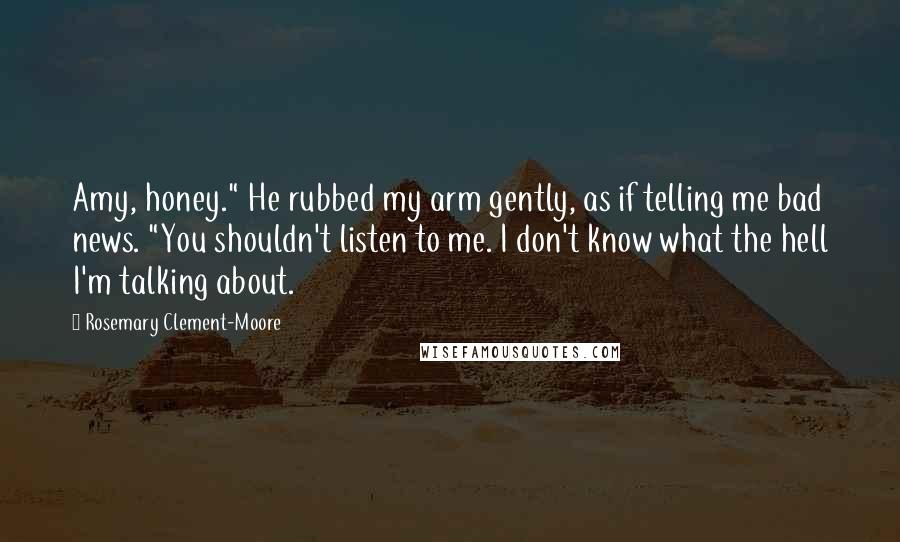 Rosemary Clement-Moore quotes: Amy, honey." He rubbed my arm gently, as if telling me bad news. "You shouldn't listen to me. I don't know what the hell I'm talking about. Rosemary Clement-Moore quotes: Amy, honey." He rubbed my arm gently, as if telling me bad news. "You shouldn't listen to me. I don't know what the hell I'm talking about.