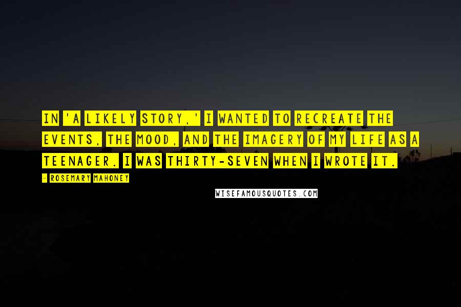 Rosemary Mahoney quotes: In 'A Likely Story,' I wanted to recreate the events, the mood, and the imagery of my life as a teenager. I was thirty-seven when I wrote it.