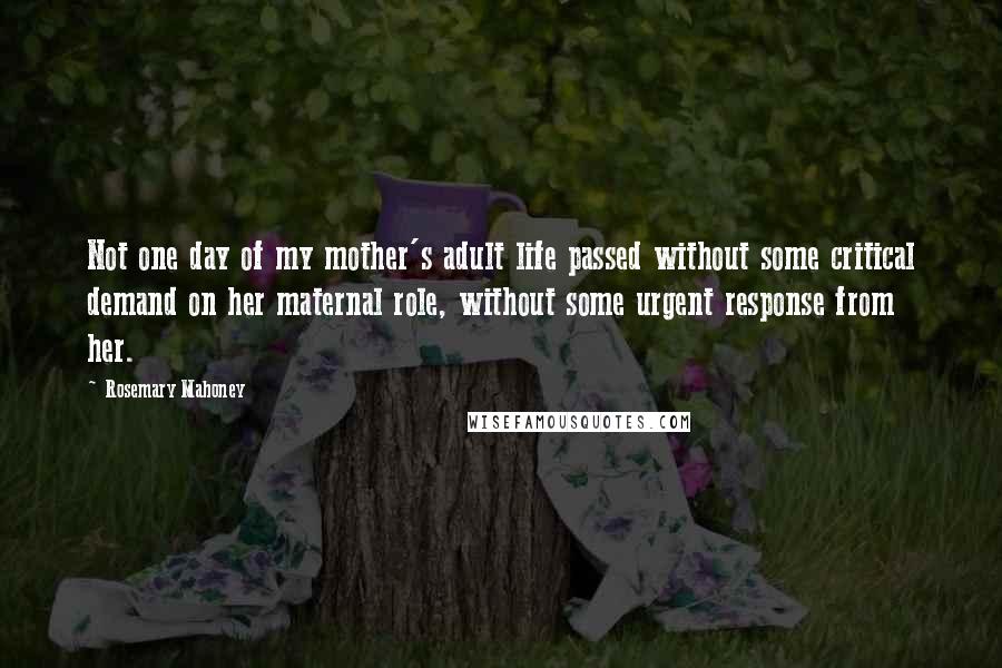 Rosemary Mahoney quotes: Not one day of my mother's adult life passed without some critical demand on her maternal role, without some urgent response from her. Rosemary Mahoney quotes: Not one day of my mother's adult life passed without some critical demand on her maternal role, without some urgent response from her.