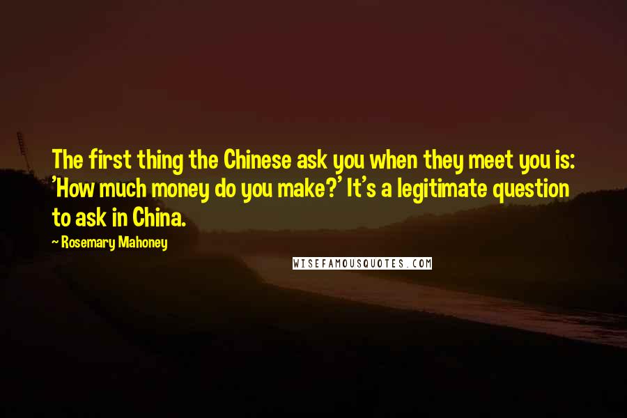 Rosemary Mahoney quotes: The first thing the Chinese ask you when they meet you is: 'How much money do you make?' It's a legitimate question to ask in China.