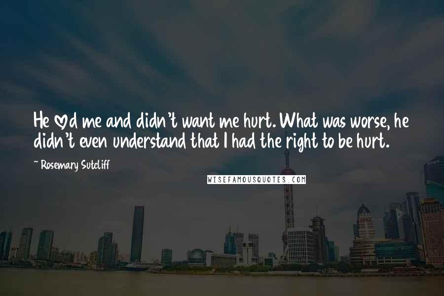 Rosemary Sutcliff quotes: He loved me and didn't want me hurt. What was worse, he didn't even understand that I had the right to be hurt.