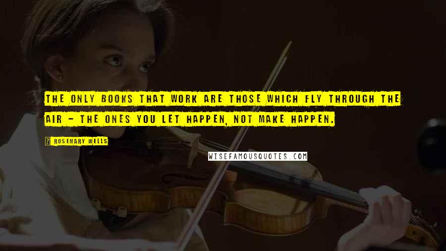 Rosemary Wells quotes: The only books that work are those which fly through the air - the ones you let happen, not make happen. Rosemary Wells quotes: The only books that work are those which fly through the air - the ones you let happen, not make happen.