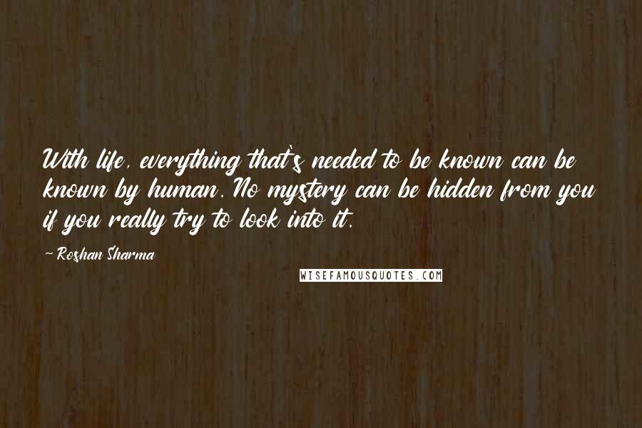 Roshan Sharma quotes: With life, everything that's needed to be known can be known by human. No mystery can be hidden from you if you really try to look into it.