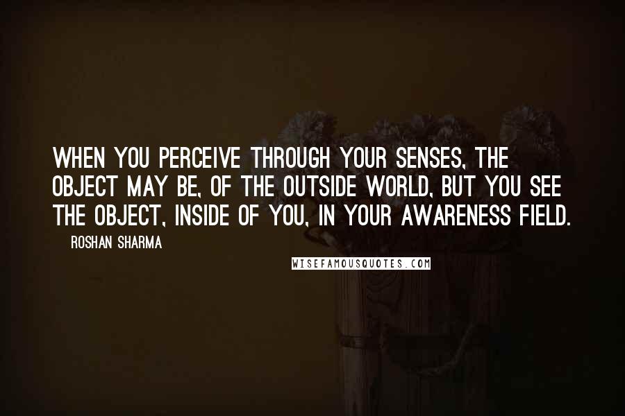 Roshan Sharma quotes: When you perceive through your senses, the object may be, of the outside world, but you see the object, inside of you, in your awareness field.