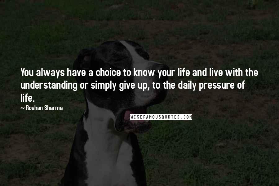 Roshan Sharma quotes: You always have a choice to know your life and live with the understanding or simply give up, to the daily pressure of life.