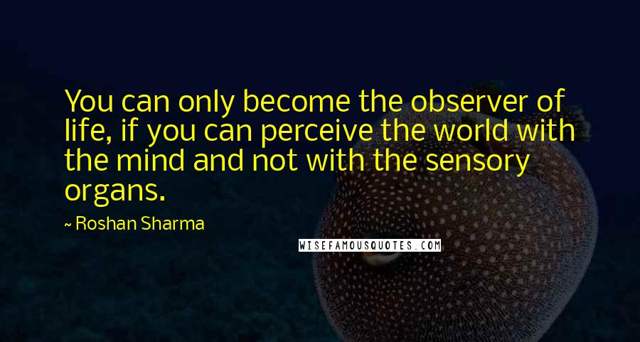 Roshan Sharma quotes: You can only become the observer of life, if you can perceive the world with the mind and not with the sensory organs.