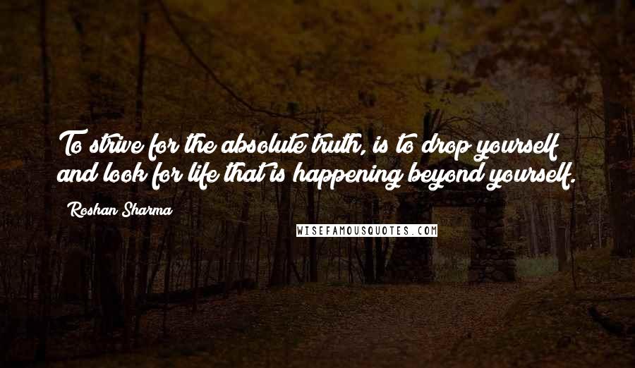 Roshan Sharma quotes: To strive for the absolute truth, is to drop yourself and look for life that is happening beyond yourself.