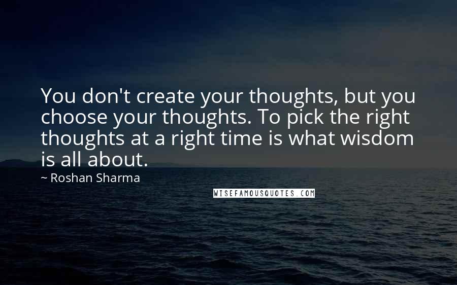 Roshan Sharma quotes: You don't create your thoughts, but you choose your thoughts. To pick the right thoughts at a right time is what wisdom is all about.