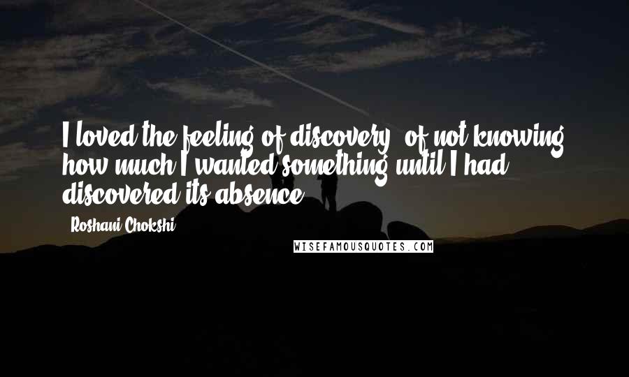 Roshani Chokshi quotes: I loved the feeling of discovery, of not knowing how much I wanted something until I had discovered its absence.