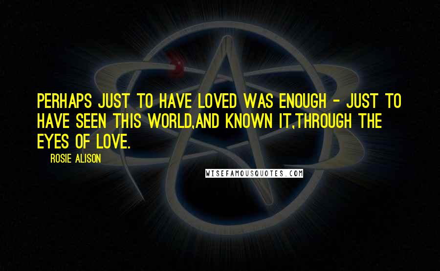 Rosie Alison quotes: Perhaps just to have loved was enough - just to have seen this world,and known it,through the eyes of love. Rosie Alison quotes: Perhaps just to have loved was enough - just to have seen this world,and known it,through the eyes of love.