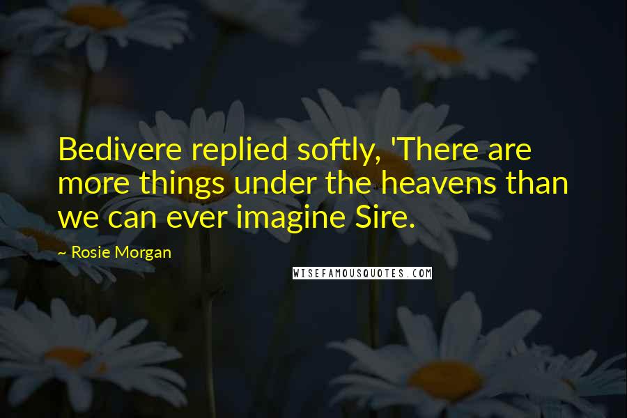 Rosie Morgan quotes: Bedivere replied softly, 'There are more things under the heavens than we can ever imagine Sire.