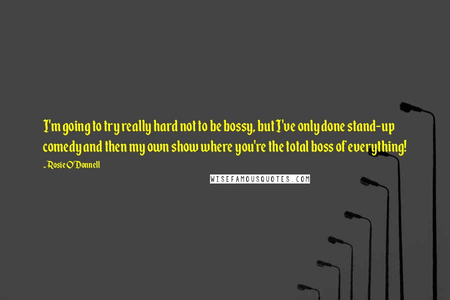 Rosie O'Donnell quotes: I'm going to try really hard not to be bossy, but I've only done stand-up comedy and then my own show where you're the total boss of everything! Rosie O'Donnell quotes: I'm going to try really hard not to be bossy, but I've only done stand-up comedy and then my own show where you're the total boss of everything!