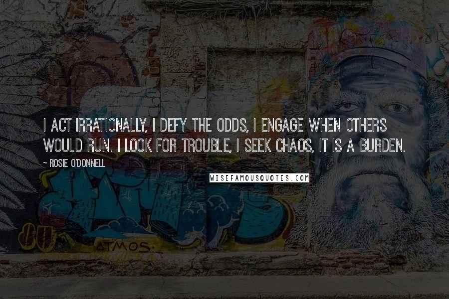 Rosie O'Donnell quotes: I act irrationally, I defy the odds, I engage when others would run. I look for trouble, I seek chaos, it is a burden. Rosie O'Donnell quotes: I act irrationally, I defy the odds, I engage when others would run. I look for trouble, I seek chaos, it is a burden.