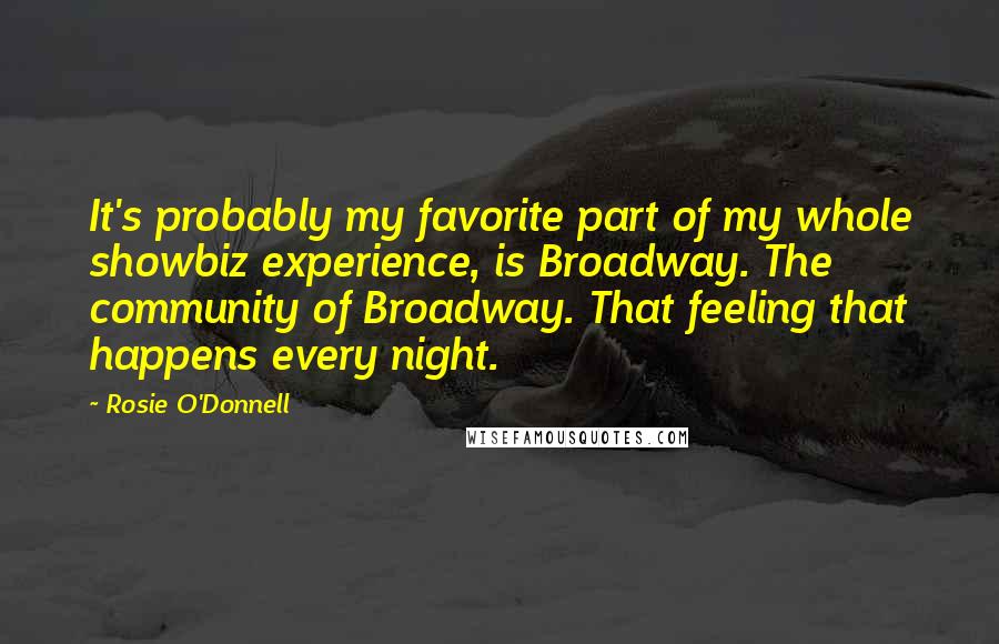 Rosie O'Donnell quotes: It's probably my favorite part of my whole showbiz experience, is Broadway. The community of Broadway. That feeling that happens every night. Rosie O'Donnell quotes: It's probably my favorite part of my whole showbiz experience, is Broadway. The community of Broadway. That feeling that happens every night.