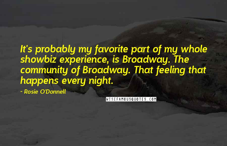 Rosie O'Donnell quotes: It's probably my favorite part of my whole showbiz experience, is Broadway. The community of Broadway. That feeling that happens every night.