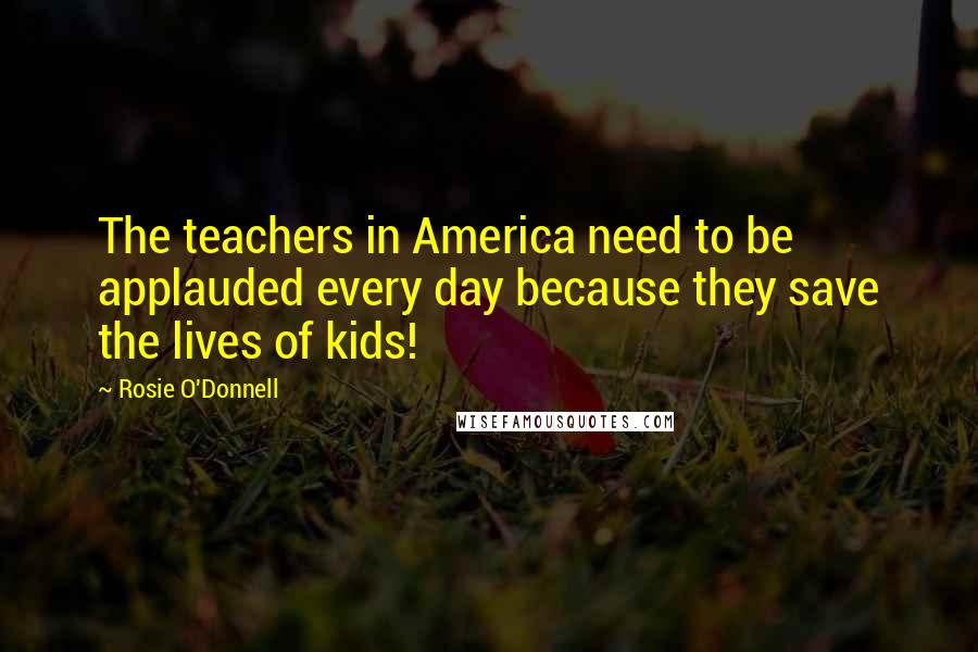 Rosie O'Donnell quotes: The teachers in America need to be applauded every day because they save the lives of kids!