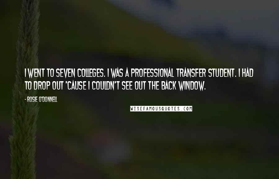 Rosie O'Donnell quotes: I went to seven colleges. I was a professional transfer student. I had to drop out 'cause I couldn't see out the back window. Rosie O'Donnell quotes: I went to seven colleges. I was a professional transfer student. I had to drop out 'cause I couldn't see out the back window.