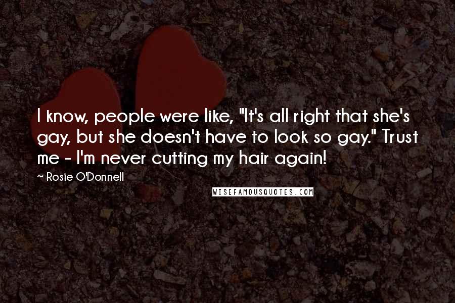 Rosie O'Donnell quotes: I know, people were like, "It's all right that she's gay, but she doesn't have to look so gay." Trust me - I'm never cutting my hair again! Rosie O'Donnell quotes: I know, people were like, "It's all right that she's gay, but she doesn't have to look so gay." Trust me - I'm never cutting my hair again!