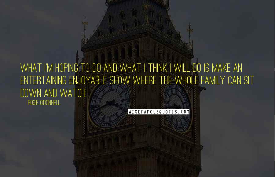 Rosie O'Donnell quotes: What I'm hoping to do and what I think I will do is make an entertaining enjoyable show where the whole family can sit down and watch. Rosie O'Donnell quotes: What I'm hoping to do and what I think I will do is make an entertaining enjoyable show where the whole family can sit down and watch.