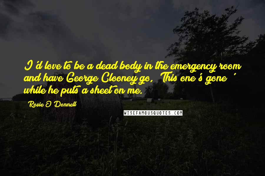 Rosie O'Donnell quotes: I'd love to be a dead body in the emergency room and have George Clooney go, 'This one's gone!' while he puts a sheet on me. Rosie O'Donnell quotes: I'd love to be a dead body in the emergency room and have George Clooney go, 'This one's gone!' while he puts a sheet on me.